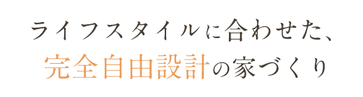 ライフスタイルに合わせた、完全自由設計の家づくり